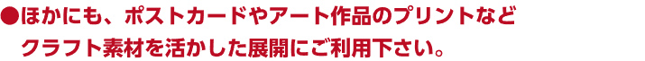 ほかにも、ポストカードやアート作品のプリントなどクラフト素材を活かした展開にご利用下さい。